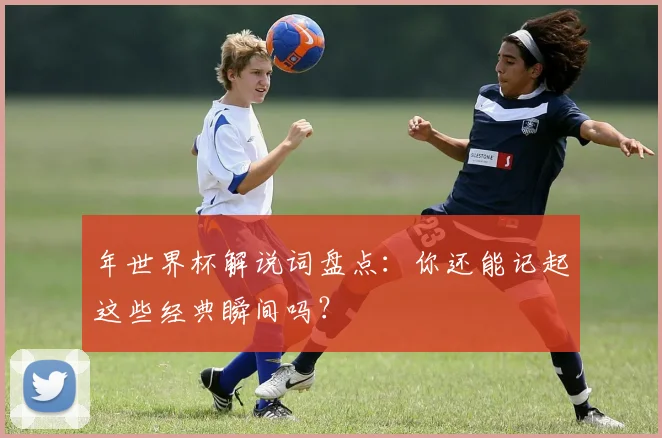 年世界杯解说词盘点：你还能记起这些经典瞬间吗？
