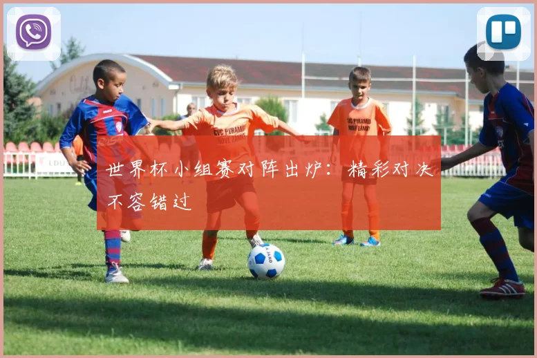 世界杯小组赛对阵出炉：精彩对决不容错过