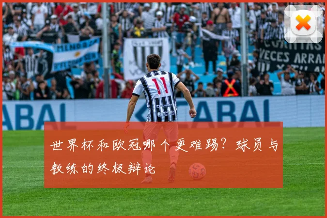 世界杯和欧冠哪个更难踢?球员与教练的终极辩论