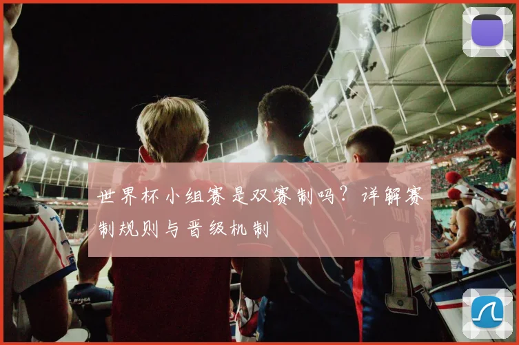 世界杯小组赛是双赛制吗？详解赛制规则与晋级机制