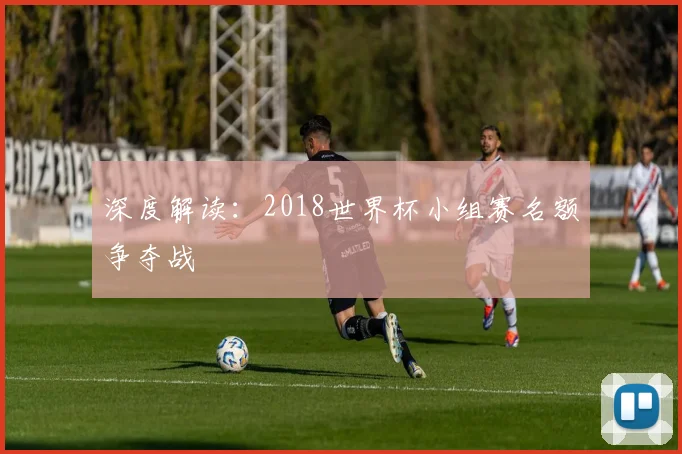 深度解读:2018世界杯小组赛名额争夺战