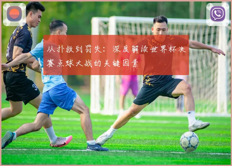 从扑救到罚失：深度解读世界杯决赛点球大战的关键因素