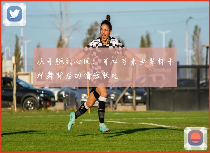 从手腕到心间：可口可乐世界杯手环舞背后的情感联结